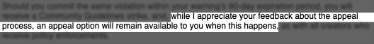 While I appreciate your feedback about the appeal process, an appeal option will remain available to you when this happens.