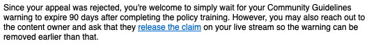 Since your appeal was rejected, you're welcome to simply wait for your Community Guidelines warning to expire 90 days after completing the policy training. However, you may also reach out to the content owner and ask that they release the claim on your live stream so the warning can be removed earlier than that.